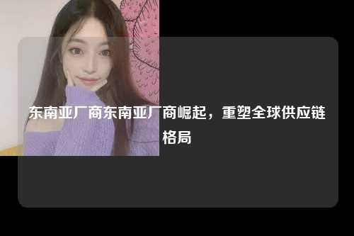 东南亚厂商东南亚厂商崛起，重塑全球供应链格局