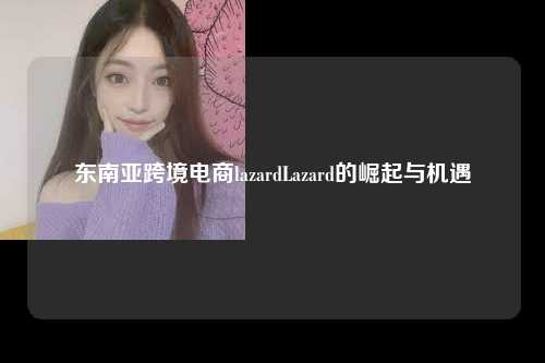 东南亚跨境电商lazardLazard的崛起与机遇