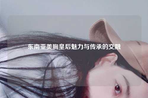 东南亚美胸皇后魅力与传承的交融