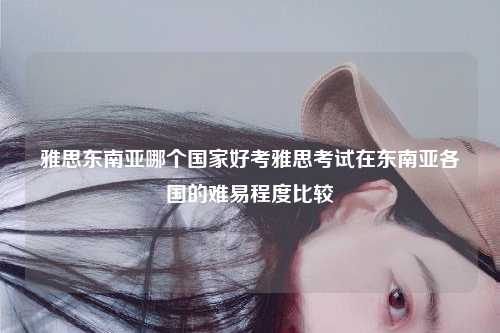 雅思东南亚哪个国家好考雅思考试在东南亚各国的难易程度比较