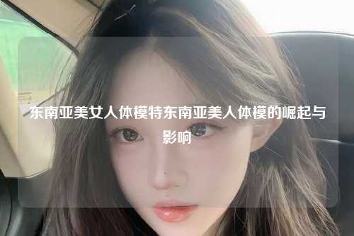 东南亚美女人体模特东南亚美人体模的崛起与影响