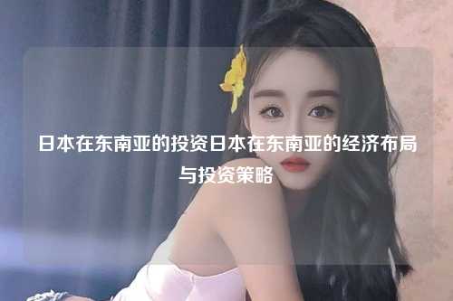 日本在东南亚的投资日本在东南亚的经济布局与投资策略