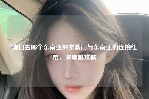澳门去哪个东南亚探索澳门与东南亚的连接纽带，深度游攻略