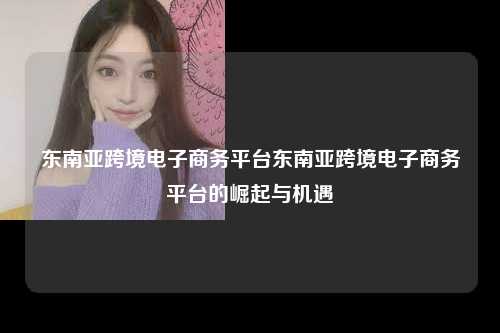 东南亚跨境电子商务平台东南亚跨境电子商务平台的崛起与机遇