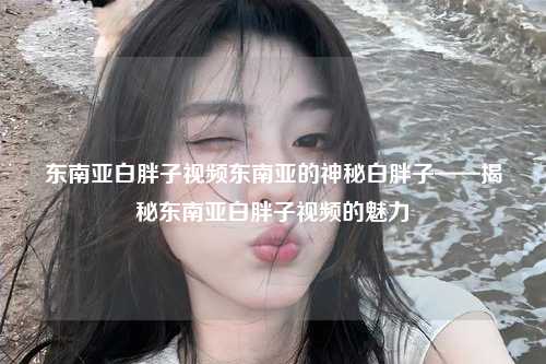 东南亚白胖子视频东南亚的神秘白胖子——揭秘东南亚白胖子视频的魅力