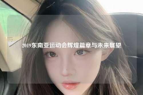 2019东南亚运动会辉煌篇章与未来展望