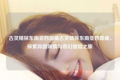 古灵精探东南亚四部曲古灵精探东南亚四部曲，探索异国风情与奇幻冒险之旅