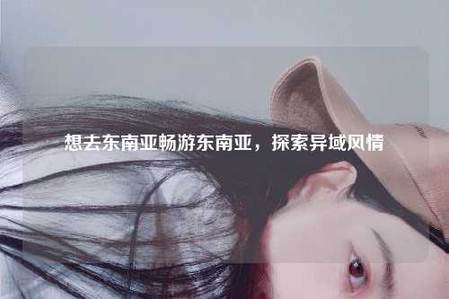 想去东南亚畅游东南亚，探索异域风情