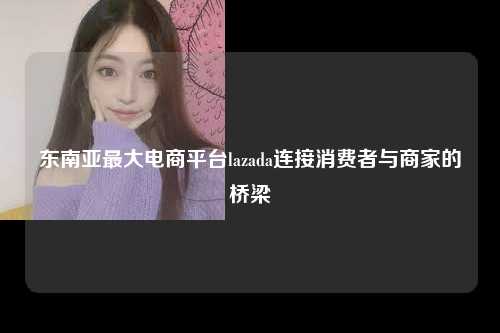 东南亚最大电商平台lazada连接消费者与商家的桥梁