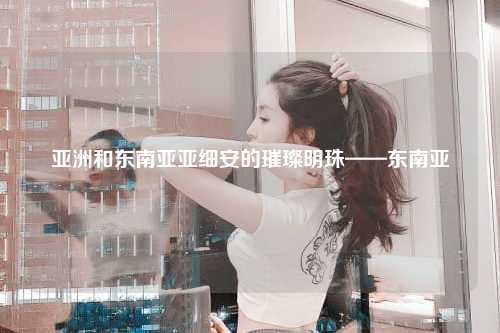 亚洲和东南亚亚细安的璀璨明珠——东南亚