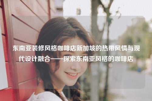 东南亚装修风格咖啡店新加坡的热带风情与现代设计融合——探索东南亚风格的咖啡店