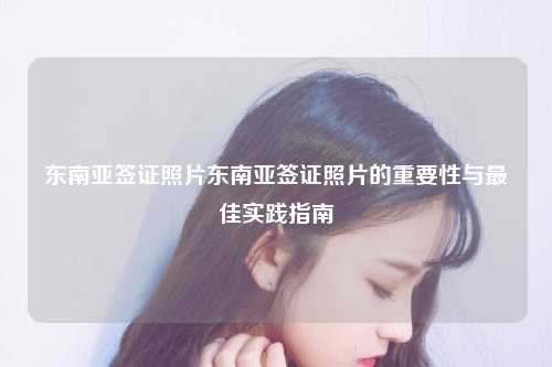 东南亚签证照片东南亚签证照片的重要性与最佳实践指南