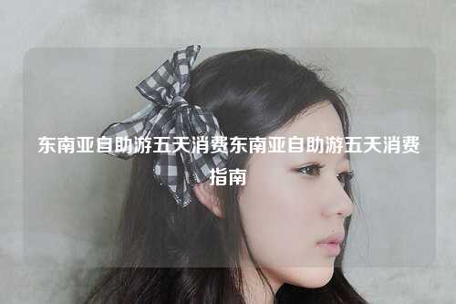 东南亚自助游五天消费东南亚自助游五天消费指南