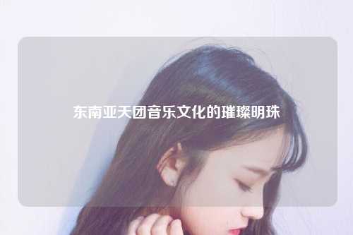 东南亚天团音乐文化的璀璨明珠