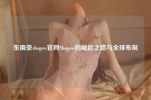 东南亚shopee官网Shopee的崛起之路与全球布局