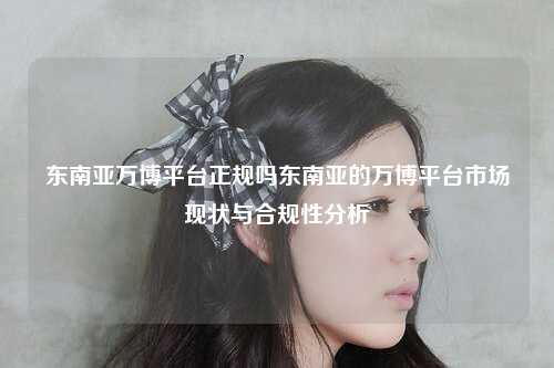 东南亚万博平台正规吗东南亚的万博平台市场现状与合规性分析