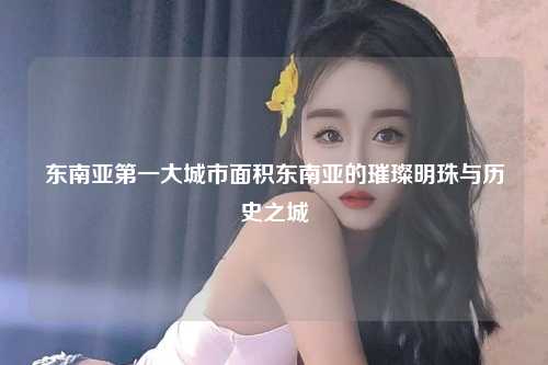 东南亚第一大城市面积东南亚的璀璨明珠与历史之城