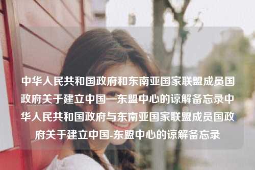 中华人民共和国政府和东南亚国家联盟成员国政府关于建立中国—东盟中心的谅解备忘录中华人民共和国政府与东南亚国家联盟成员国政府关于建立中国-东盟中心的谅解备忘录