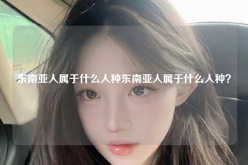东南亚人属于什么人种东南亚人属于什么人种？