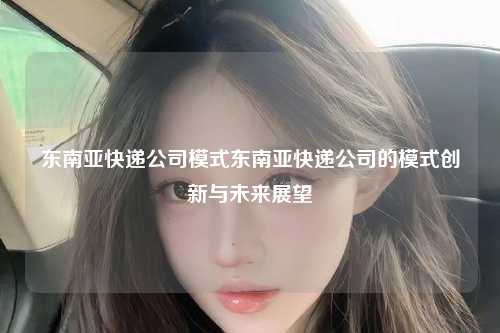 东南亚快递公司模式东南亚快递公司的模式创新与未来展望