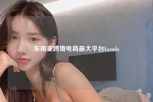 东南亚跨境电商最大平台Lazada