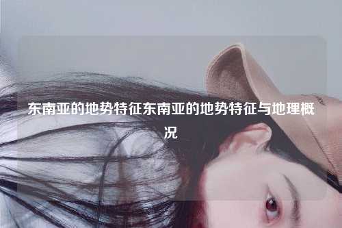 东南亚的地势特征东南亚的地势特征与地理概况