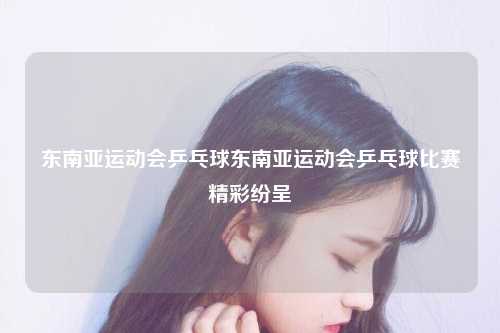 东南亚运动会乒乓球东南亚运动会乒乓球比赛精彩纷呈