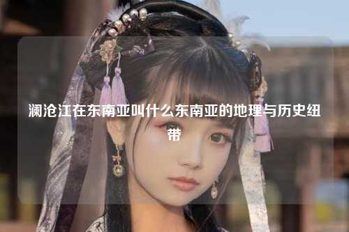 澜沧江在东南亚叫什么东南亚的地理与历史纽带