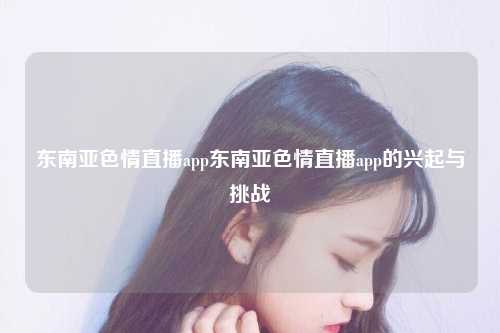 东南亚色情直播app东南亚色情直播app的兴起与挑战