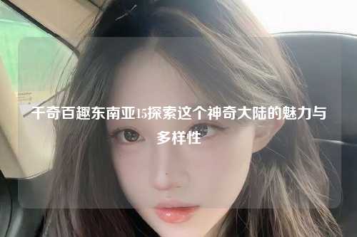 千奇百趣东南亚15探索这个神奇大陆的魅力与多样性