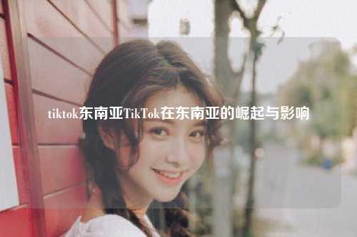 tiktok东南亚TikTok在东南亚的崛起与影响