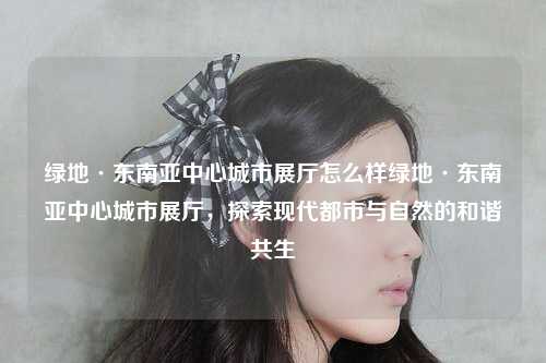 绿地·东南亚中心城市展厅怎么样绿地·东南亚中心城市展厅，探索现代都市与自然的和谐共生