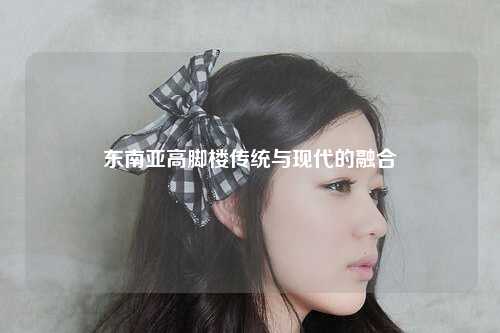 东南亚高脚楼传统与现代的融合
