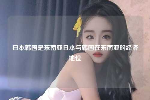 日本韩国是东南亚日本与韩国在东南亚的经济地位