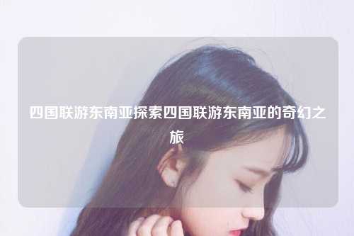 四国联游东南亚探索四国联游东南亚的奇幻之旅